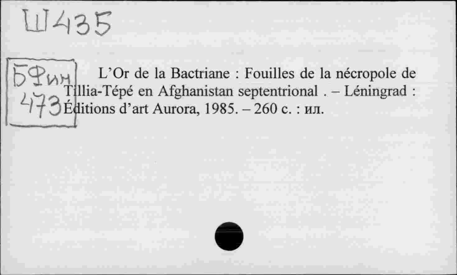 ﻿W S 5
ЬЇин
; llina-icpc en lAignaiiisian :
/ j 3É iitions d’art Aurora, 1985.
L’Or de la Bactriane : Fouilles de la nécropole de llia-Tépé en Afghanistan septentrional . - Léningrad : . - 260 с. : ил.